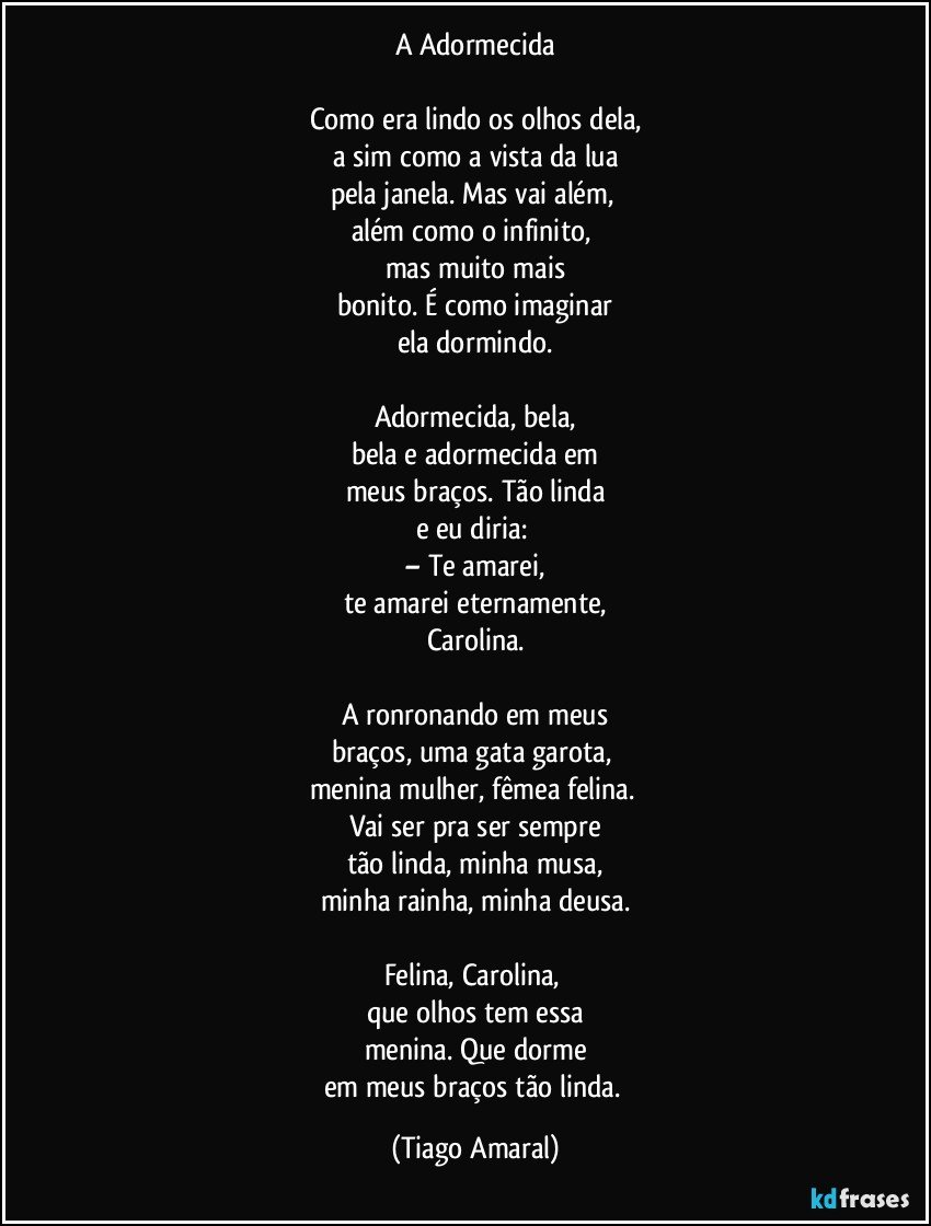 A Adormecida

Como era lindo os olhos dela,
a sim como a vista da lua
pela janela. Mas vai além, 
além como o infinito, 
mas muito mais
bonito. É como imaginar
ela dormindo.

Adormecida, bela,
bela e adormecida em
meus braços. Tão linda
e eu diria: 
– Te amarei,
te amarei eternamente,
Carolina.

A ronronando em meus
braços, uma gata garota, 
menina mulher, fêmea felina. 
Vai ser pra ser sempre
tão linda, minha musa,
minha rainha, minha deusa.

Felina, Carolina, 
que olhos tem essa
menina. Que dorme
em meus braços tão linda. (Tiago Amaral)