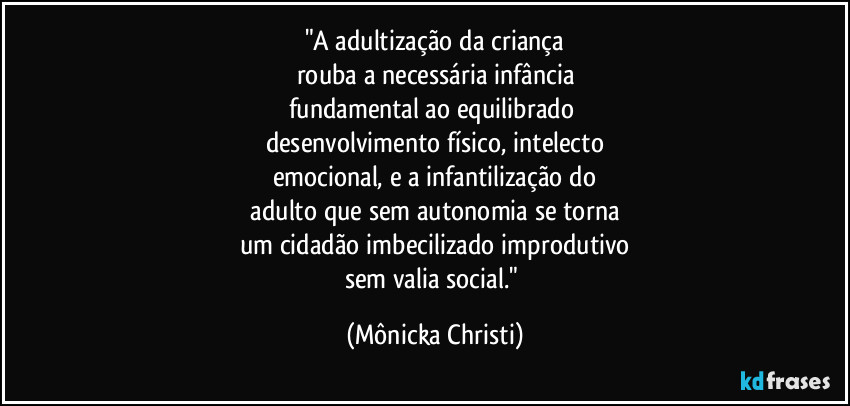 "A adultização da criança
rouba a necessária infância
fundamental ao equilibrado 
desenvolvimento físico, intelecto
emocional,  e a infantilização do
 adulto que sem autonomia se torna 
um cidadão imbecilizado improdutivo
sem valia social." (Mônicka Christi)