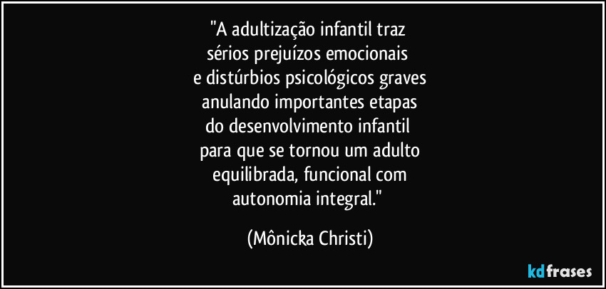 "A adultização infantil traz 
sérios prejuízos emocionais 
e distúrbios psicológicos graves
 anulando importantes etapas 
do desenvolvimento infantil 
para que se tornou um adulto
 equilibrada, funcional com 
autonomia integral." (Mônicka Christi)