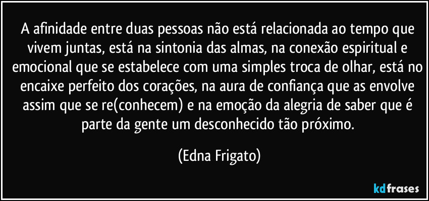 A afinidade entre duas pessoas não está relacionada ao tempo que vivem juntas, está na sintonia das almas, na conexão espiritual e emocional que se estabelece com uma simples troca de olhar, está no encaixe perfeito dos corações, na aura de confiança que as envolve assim que se re(conhecem) e na emoção da alegria de saber que é parte da gente um desconhecido tão próximo. (Edna Frigato)