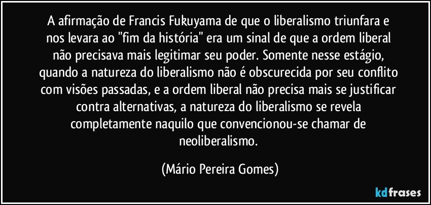 A afirmação de Francis Fukuyama de que o liberalismo triunfara e nos levara ao "fim da história" era um sinal de que a ordem liberal não precisava mais legitimar seu poder. Somente nesse estágio, quando a natureza do liberalismo não é obscurecida por seu conflito com visões passadas, e a ordem liberal não precisa mais se justificar contra alternativas, a natureza do liberalismo se revela completamente naquilo que convencionou-se chamar de neoliberalismo. (Mário Pereira Gomes)