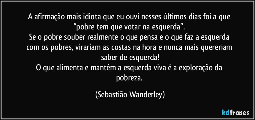 A afirmação mais idiota que eu ouvi nesses últimos dias foi a que “pobre tem que votar na esquerda”. 
Se o pobre souber realmente o que pensa e o que faz a esquerda com os pobres, virariam as costas na hora e nunca mais quereriam saber de esquerda!
O que alimenta e mantém a esquerda viva é a exploração da pobreza. (Sebastião Wanderley)