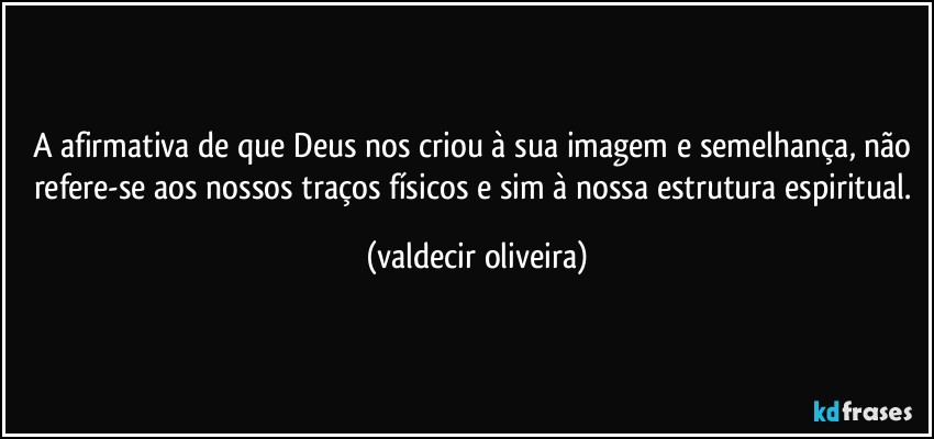 A afirmativa de que Deus nos criou à sua imagem e semelhança, não refere-se aos nossos traços físicos e sim à nossa estrutura espiritual. (valdecir oliveira)