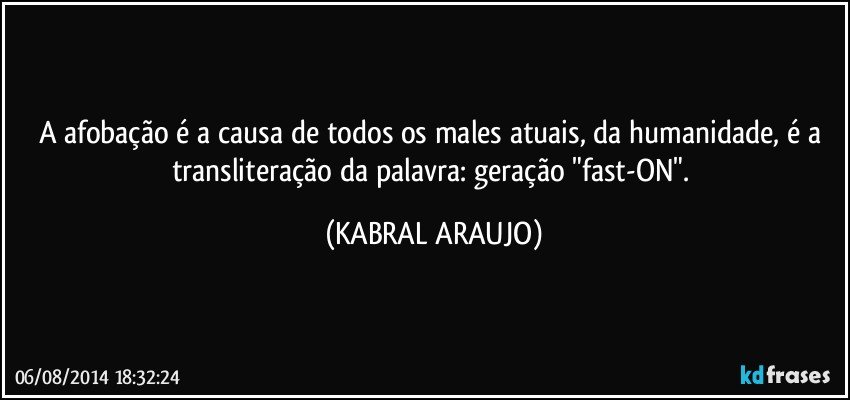 A afobação é a causa de todos os males atuais, da humanidade, é a transliteração da palavra:  geração "fast-ON". (KABRAL ARAUJO)