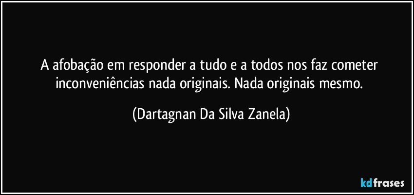 A afobação em responder a tudo e a todos nos faz cometer inconveniências nada originais. Nada originais mesmo. (Dartagnan Da Silva Zanela)