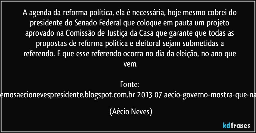 A agenda da reforma política, ela é necessária, hoje mesmo cobrei do presidente do Senado Federal que coloque em pauta um projeto aprovado na Comissão de Justiça da Casa que garante que todas as propostas de reforma política e eleitoral sejam submetidas a referendo. E que esse referendo ocorra no dia da eleição, no ano que vem.

Fonte: http://www.queremosaecionevespresidente.blogspot.com.br/2013/07/aecio-governo-mostra-que-nao-entendeu.html (Aécio Neves)