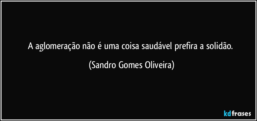 A aglomeração não é uma coisa saudável prefira a solidão. (Sandro Gomes Oliveira)