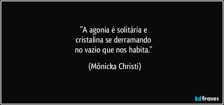 "A agonia é solitária e 
cristalina se derramando 
no vazio que nos habita." (Mônicka Christi)