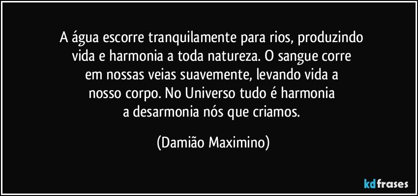 A água escorre tranquilamente para rios, produzindo 
vida e harmonia a toda natureza. O sangue corre 
em nossas veias suavemente, levando vida a 
nosso corpo. No Universo tudo é harmonia 
a desarmonia nós que criamos. (Damião Maximino)