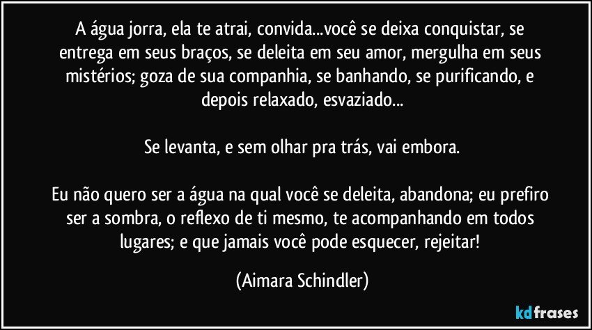 A água jorra, ela te atrai, convida...você se deixa conquistar, se entrega em seus braços, se deleita em seu amor, mergulha em seus mistérios; goza de sua companhia, se banhando, se purificando, e depois relaxado, esvaziado...

Se levanta, e sem olhar pra trás, vai embora.

Eu não quero ser a água na qual você se deleita, abandona; eu prefiro ser a sombra, o reflexo de ti mesmo,  te acompanhando em todos lugares;   e  que jamais você pode esquecer, rejeitar! (Aimara Schindler)