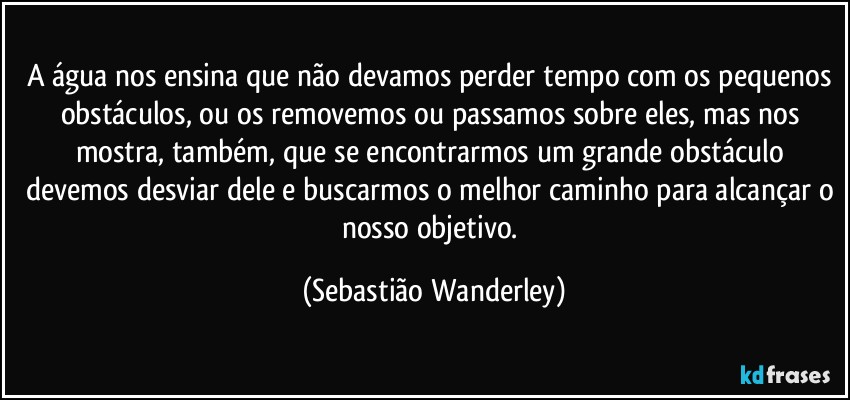 A água nos ensina que não devamos perder tempo com os pequenos obstáculos, ou os removemos ou passamos sobre eles, mas nos mostra, também, que se encontrarmos um grande obstáculo devemos desviar dele e buscarmos o melhor caminho para alcançar o nosso objetivo. (Sebastião Wanderley)