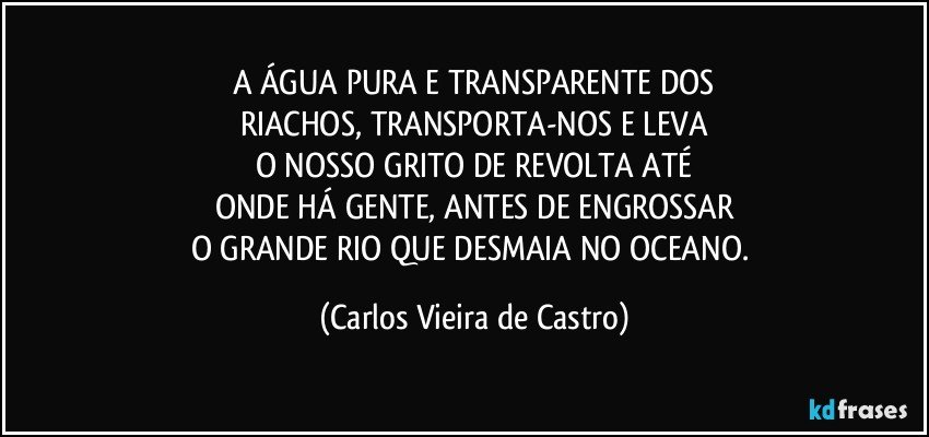 A ÁGUA PURA E TRANSPARENTE DOS
RIACHOS, TRANSPORTA-NOS E LEVA
O NOSSO GRITO DE REVOLTA ATÉ
ONDE HÁ GENTE, ANTES DE ENGROSSAR
O GRANDE RIO QUE DESMAIA NO OCEANO. (Carlos Vieira de Castro)