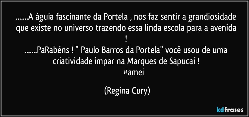 ...A águia  fascinante da Portela , nos faz sentir a grandiosidade  que existe  no  universo   trazendo  essa linda escola para a  avenida ! 
...PaRabéns  ! "  Paulo Barros da Portela"  você usou de uma criatividade impar na Marques de Sapucaí ! 
                          #amei (Regina Cury)