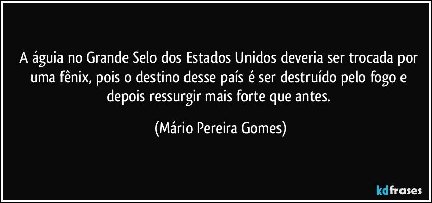 A águia no Grande Selo dos Estados Unidos deveria ser trocada por uma fênix, pois o destino desse país é ser destruído pelo fogo e depois ressurgir mais forte que antes. (Mário Pereira Gomes)