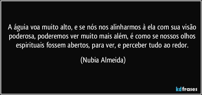 A águia voa  muito alto, e se nós nos alinharmos à ela com sua visão poderosa, poderemos ver muito mais além, é como se nossos olhos espirituais fossem abertos, para ver, e perceber tudo ao redor. (Nubia Almeida)