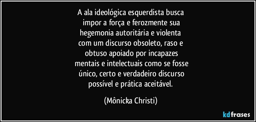 A ala ideológica esquerdista busca
 impor a força e ferozmente sua
 hegemonia autoritária e violenta 
com um discurso obsoleto, raso e
 obtuso apoiado por incapazes
 mentais e intelectuais como se fosse
 único, certo e verdadeiro discurso
 possível e prática aceitável. (Mônicka Christi)