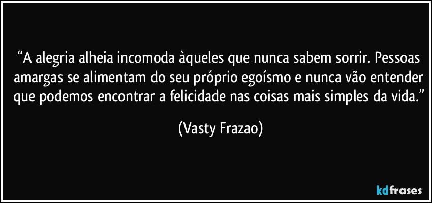 “A alegria alheia incomoda àqueles que nunca sabem sorrir. Pessoas amargas se alimentam do seu próprio egoísmo e nunca vão entender que podemos encontrar a felicidade nas coisas mais simples da vida.” (Vasty Frazao)