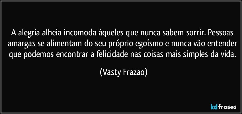 A alegria alheia incomoda àqueles que nunca sabem sorrir. Pessoas amargas se alimentam do seu próprio egoísmo e nunca vão entender que podemos encontrar a felicidade nas coisas mais simples da vida. (Vasty Frazao)