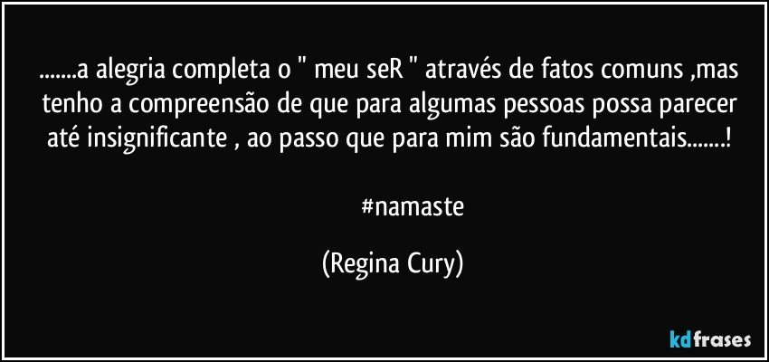 ...a alegria  completa o " meu seR "  através de fatos comuns ,mas   tenho  a compreensão de  que para algumas pessoas  possa  parecer  até    insignificante , ao passo que para mim são fundamentais...! 

                          #namaste (Regina Cury)