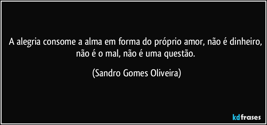 A alegria consome a alma em forma do próprio amor, não é dinheiro, não é o mal, não é uma questão. (Sandro Gomes Oliveira)