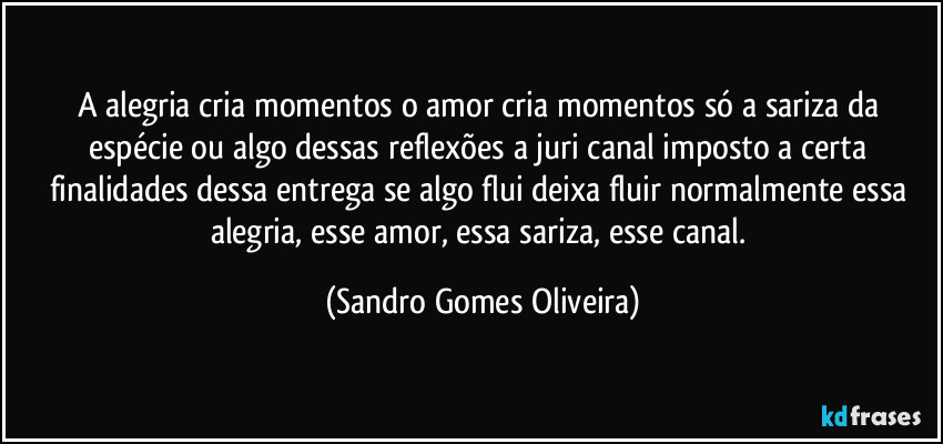 A alegria cria momentos o amor cria momentos só a sariza da espécie ou algo dessas reflexões a juri canal imposto a certa finalidades dessa entrega se algo flui deixa fluir normalmente essa alegria, esse amor, essa sariza, esse canal. (Sandro Gomes Oliveira)