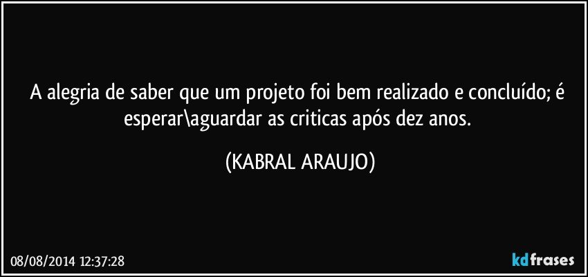 A alegria de saber que um projeto foi bem realizado e concluído; é esperar\aguardar as criticas após dez anos. (KABRAL ARAUJO)