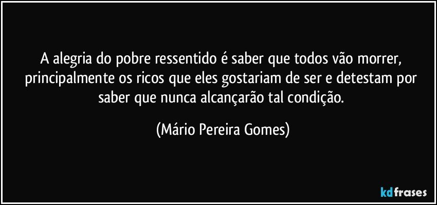 A alegria do pobre ressentido é saber que todos vão morrer, principalmente os ricos que eles gostariam de ser e detestam por saber que nunca alcançarão tal condição. (Mário Pereira Gomes)