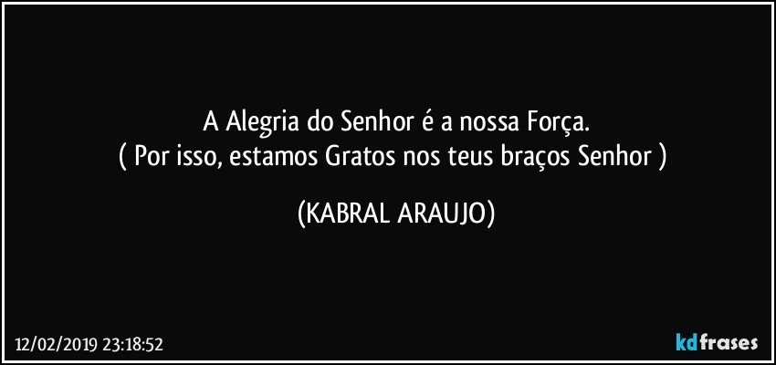 A Alegria do Senhor é a nossa Força.
( Por isso, estamos Gratos nos teus braços Senhor ) (KABRAL ARAUJO)