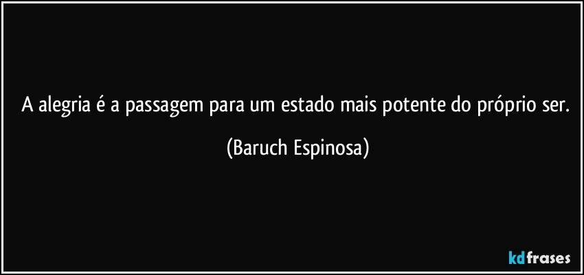 A alegria é a passagem para um estado mais potente do próprio ser. (Baruch Espinosa)