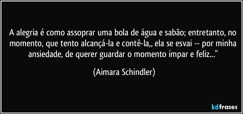 A alegria é  como assoprar uma bola de água e sabão; entretanto, no momento, que tento alcançá-la e contê-la,, ela se esvai -- por minha ansiedade, de querer guardar o momento ímpar e feliz...'' (Aimara Schindler)