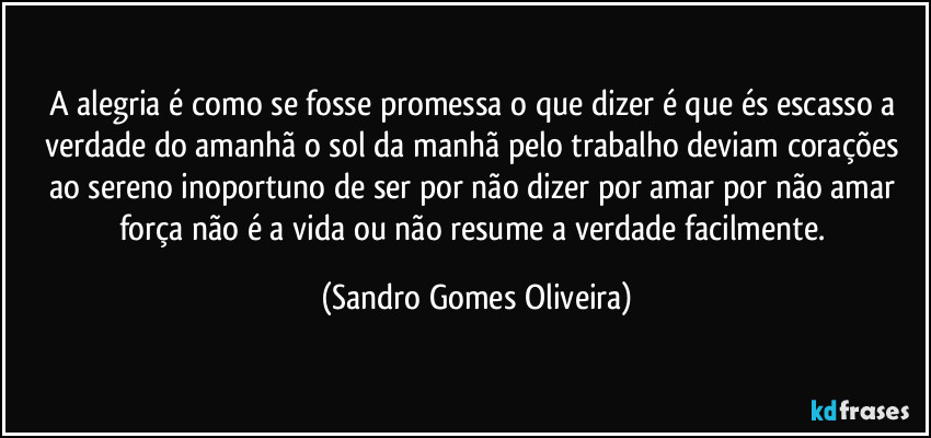 A alegria é como se fosse promessa o que dizer é que és escasso a verdade do amanhã o sol da manhã pelo trabalho deviam corações ao sereno inoportuno de ser por não dizer por amar por não amar força não é a vida ou não resume a verdade facilmente. (Sandro Gomes Oliveira)