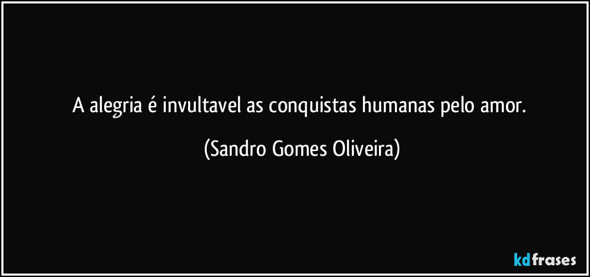 A alegria é invultavel as conquistas humanas pelo amor. (Sandro Gomes Oliveira)