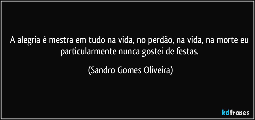 A alegria é mestra em tudo na vida, no perdão, na vida, na morte eu particularmente nunca gostei de festas. (Sandro Gomes Oliveira)