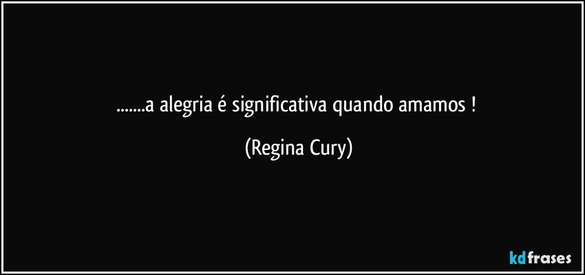 ...a alegria  é significativa quando amamos ! (Regina Cury)