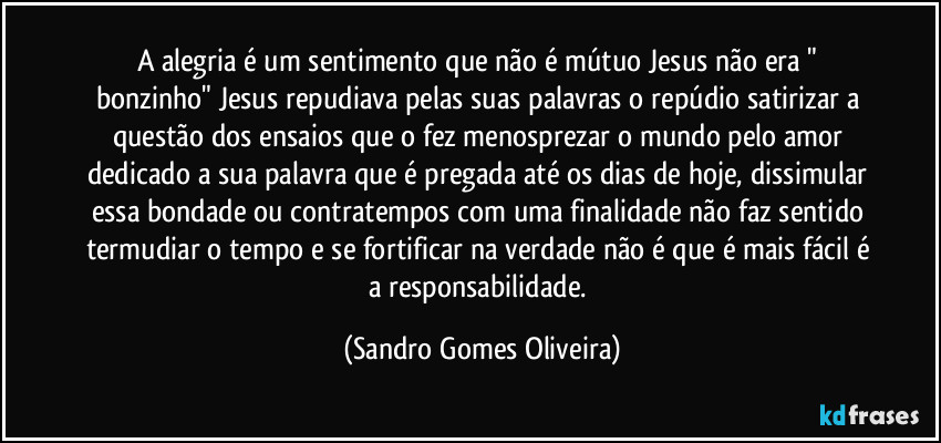 A alegria é um sentimento que não é mútuo Jesus não era " bonzinho" Jesus repudiava pelas suas palavras o repúdio satirizar a questão dos ensaios que o fez menosprezar o mundo pelo amor dedicado a sua palavra que é pregada até os dias de hoje, dissimular essa bondade ou contratempos com uma finalidade não faz sentido termudiar o tempo e se fortificar na verdade não é que é mais fácil é a responsabilidade. (Sandro Gomes Oliveira)