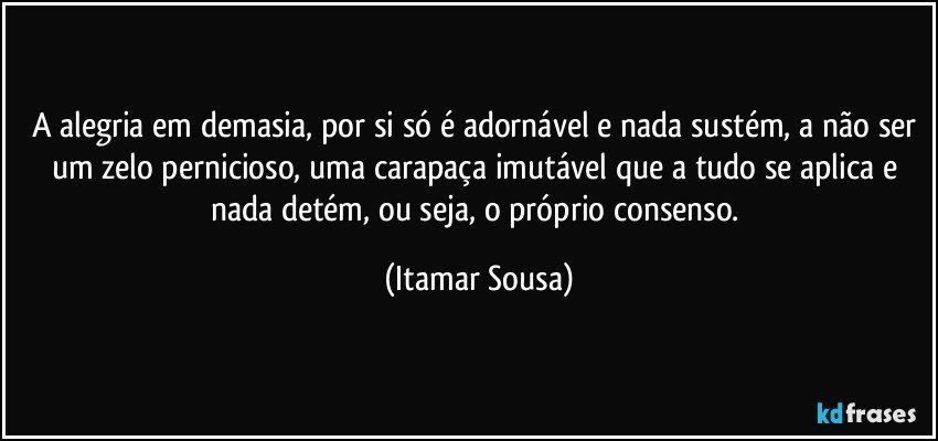 A alegria em demasia, por si só é adornável e nada sustém, a não ser um zelo pernicioso, uma carapaça imutável que a tudo se aplica e nada detém, ou seja, o próprio consenso. (Itamar Sousa)