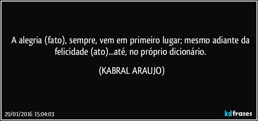 A alegria (fato), sempre, vem em primeiro lugar; mesmo adiante da felicidade (ato)...até, no próprio dicionário. (KABRAL ARAUJO)