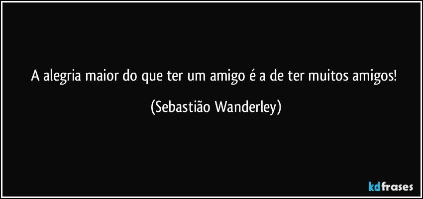 A alegria maior do que ter um amigo é a de ter muitos amigos! (Sebastião Wanderley)