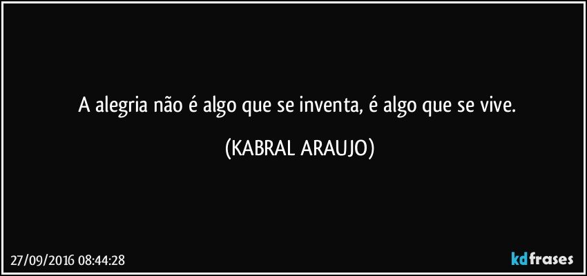 A alegria não é algo que se inventa, é algo que se vive. (KABRAL ARAUJO)