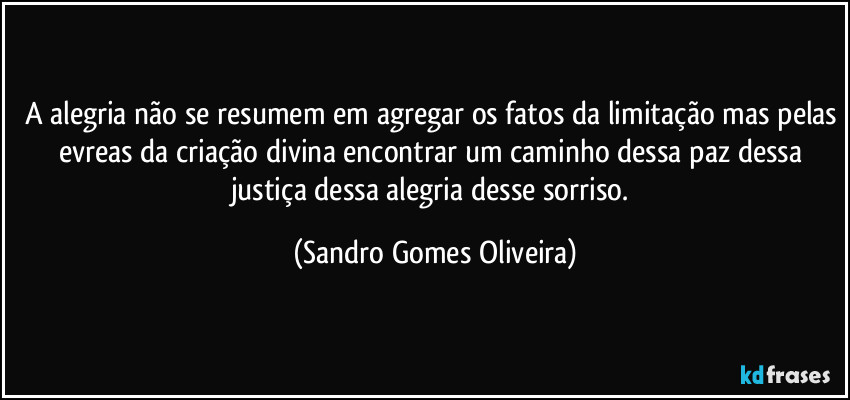 A alegria não se resumem em agregar os fatos da limitação mas pelas evreas da criação divina encontrar um caminho dessa paz dessa justiça dessa alegria desse sorriso. (Sandro Gomes Oliveira)