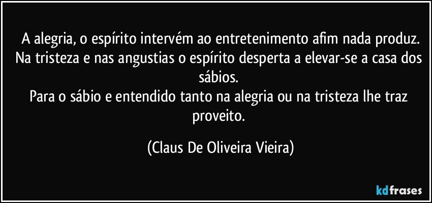 A alegria, o espírito intervém ao entretenimento afim nada produz.
Na tristeza e nas angustias o espírito desperta a elevar-se a casa dos sábios. 
Para o sábio e entendido tanto na alegria ou na tristeza lhe traz proveito. (Claus De Oliveira Vieira)