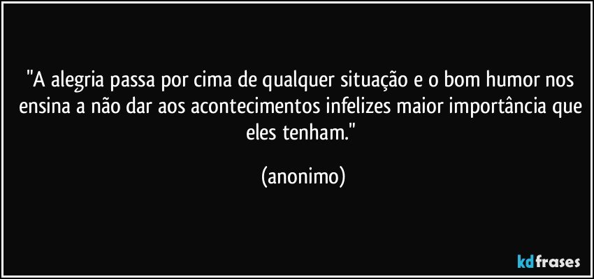 "A alegria passa por cima de qualquer situação e o bom humor nos ensina a não dar aos acontecimentos infelizes maior importância que eles tenham." (anonimo)