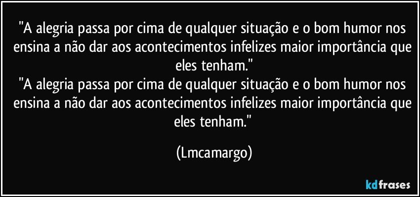 "A alegria passa por cima de qualquer situação e o bom humor nos ensina a não dar aos acontecimentos infelizes maior importância que eles tenham."
"A alegria passa por cima de qualquer situação e o bom humor nos ensina a não dar aos acontecimentos infelizes maior importância que eles tenham." (Lmcamargo)