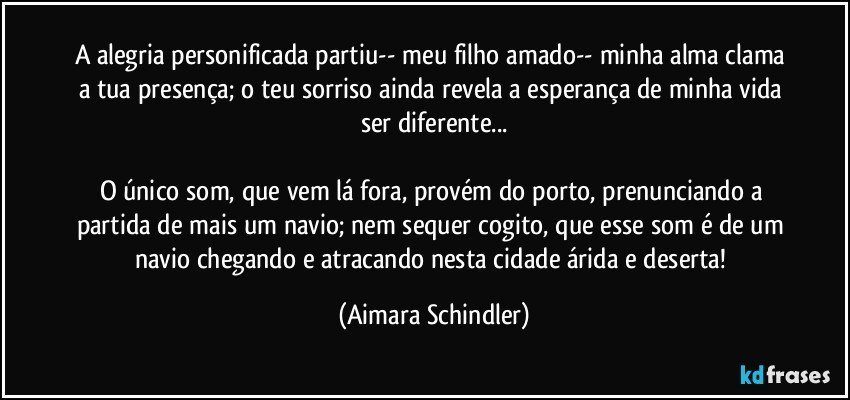 A alegria personificada partiu-- meu filho amado-- minha alma clama a tua presença; o teu sorriso ainda revela a esperança de minha vida ser diferente...

O único som, que vem lá fora, provém do porto, prenunciando a partida de mais um navio; nem sequer cogito, que esse som é de um navio chegando e atracando nesta cidade árida e deserta! (Aimara Schindler)