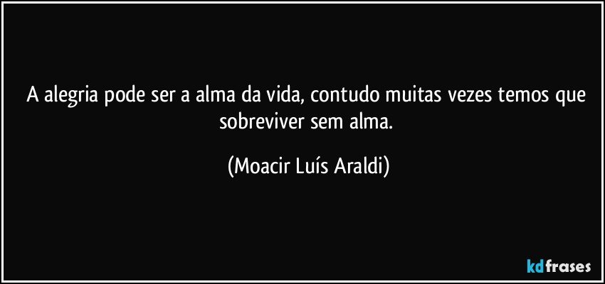 A alegria pode ser a alma da vida, contudo muitas vezes temos que sobreviver sem alma. (Moacir Luís Araldi)