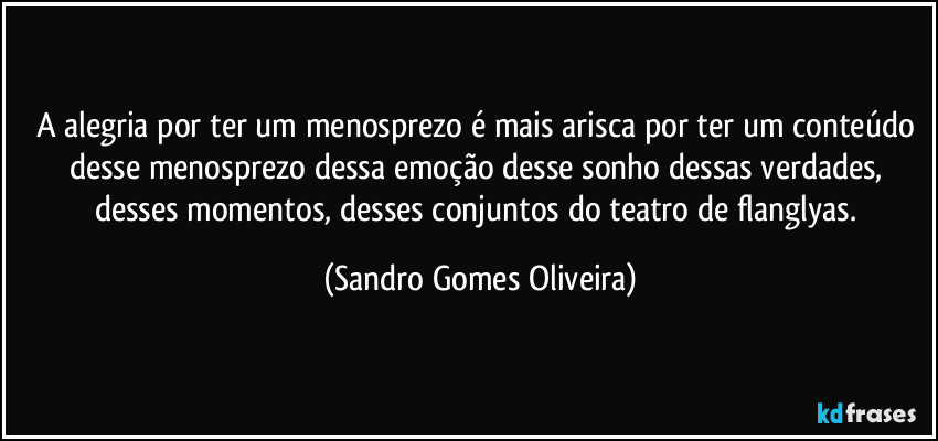 A alegria por ter um menosprezo é mais arisca por ter um conteúdo desse menosprezo dessa emoção desse sonho dessas verdades, desses momentos, desses conjuntos do teatro de flanglyas. (Sandro Gomes Oliveira)