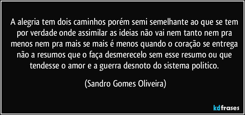 A alegria tem dois caminhos porém semi semelhante ao que se tem por verdade onde assimilar as ideias não vai nem tanto nem pra menos nem pra mais se mais é menos quando o coração se entrega não a resumos que o faça desmerecelo sem esse resumo ou que tendesse o amor e a guerra desnoto do sistema politico. (Sandro Gomes Oliveira)