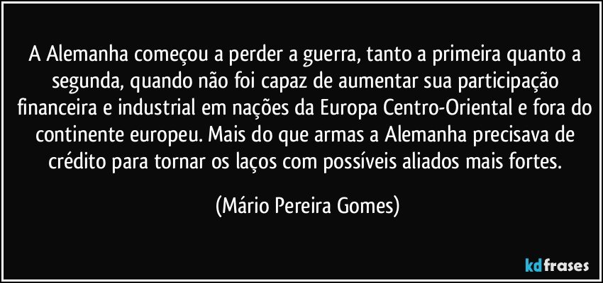 A Alemanha começou a perder a guerra, tanto a primeira quanto a segunda, quando não foi capaz de aumentar sua participação financeira e industrial em nações da Europa Centro-Oriental e fora do continente europeu. Mais do que armas a Alemanha precisava de crédito para tornar os laços com possíveis aliados mais fortes. (Mário Pereira Gomes)