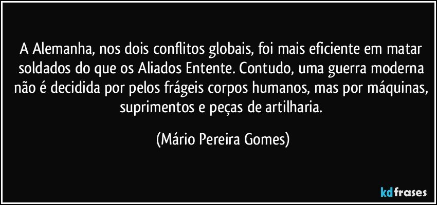 A Alemanha, nos dois conflitos globais, foi mais eficiente em matar soldados do que os Aliados/Entente. Contudo, uma guerra moderna não é decidida por pelos frágeis corpos humanos, mas por máquinas, suprimentos e peças de artilharia. (Mário Pereira Gomes)