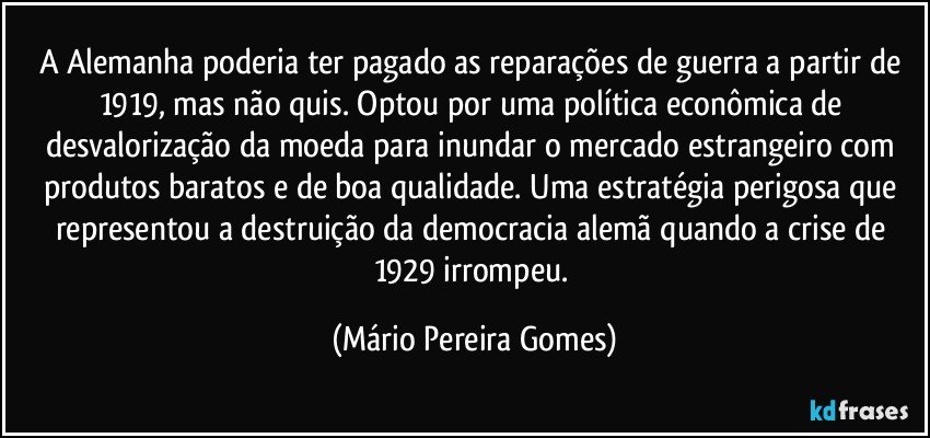 A Alemanha poderia ter pagado as reparações de guerra a partir de 1919, mas não quis. Optou por uma política econômica de desvalorização da moeda para inundar o mercado estrangeiro com produtos baratos e de boa qualidade. Uma estratégia perigosa que representou a destruição da democracia alemã quando a crise de 1929 irrompeu. (Mário Pereira Gomes)